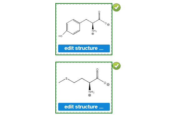 **Chemical Compound Visualization and Editing**

The image above displays two chemical compound structures with an option for editing. Each compound is framed within a green dashed box, and a green checkmark in the upper right corner indicates verification or correctness.

**Top Compound:**
1. The first structure is a phenylalanine molecule. It consists of a benzene ring (a hexagon) attached to a two-carbon chain. The carbon chain is bonded to an amine group (NH3+) and a carboxylate group (COO-).
  
2. Below this structure, there is a blue button labeled "edit structure...," suggesting that users can click this button to make modifications to the chemical structure.

**Bottom Compound:**
1. The second structure represents a methionine molecule. It includes a backbone similar to phenylalanine but has a sulfur atom incorporated into its side chain. The structure shows a carboxyl group (COO-), an amine group (NH3+), and a sulfur atom attached to the side chain.

2. This structure also has a blue button labeled "edit structure...," indicating that it can be edited as well.

These visual representations emphasize the importance of molecular structure editing and provide users with an interactive element to enhance their understanding of organic chemistry. By interacting with the "edit structure..." buttons, users can alter the chemical structures, allowing for a hands-on learning experience in molecular chemistry.