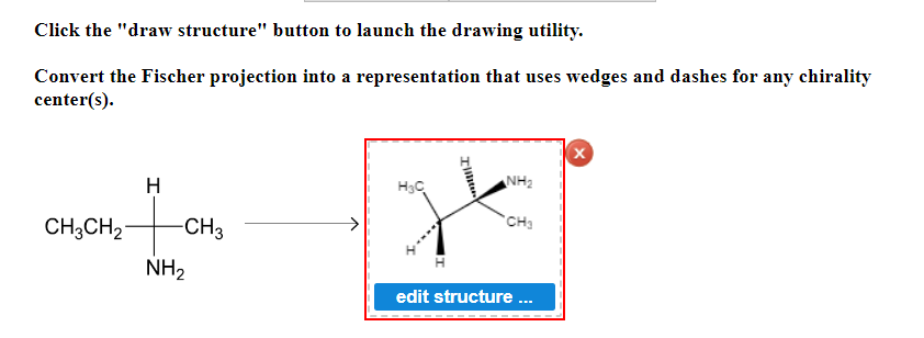 Click the "draw structure" button to launch the drawing utility.

Convert the Fischer projection into a representation that uses wedges and dashes for any chirality center(s).

**Diagram Explanation:**

- On the left, there is a Fischer projection of a molecular structure:
  - The vertical line in the center has three groups attached to it:
    - At the top, there is a hydrogen (H) atom.
    - In the middle, there is a carbon (C) atom connected to a methyl group (CH3) and an ethyl group (CH3CH2).
    - At the bottom, there is an amine group (NH2).

- An arrow points from the Fischer projection to the right, indicating the conversion of this structure.

- On the right, there is a 3D representation of the molecule, using wedges and dashes to depict the chirality:
  - A wedge-shaped line (solid triangle) represents a bond coming out of the plane towards the viewer.
  - A dashed line represents a bond going behind the plane away from the viewer.
  - The molecular structure shows the same groups as in the Fischer projection, but now in a 3D perspective to convey chirality:
    - The ethyl group (CH3CH2) and the amine group (NH2) are positioned with wedge and dashed lines.
    - The methyl group (CH3) and hydrogen (H) are placed in the plane of the page.
    
- Below the 3D representation, there is a button labeled "edit structure ...", suggesting an interactive element on the educational website, allowing users to edit the molecular structure.

The diagram effectively demonstrates how to convert a 2D Fischer projection into a 3D representation to understand the chirality centers in molecules better.