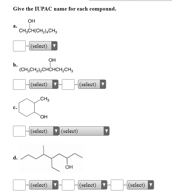 ### Challenge: Provide the IUPAC Name for Each Compound

In this exercise, you are required to identify and provide the International Union of Pure and Applied Chemistry (IUPAC) name for each given compound. Below are the structures along with drop-down sections to input the proper IUPAC names. 

#### Compound Identification and Naming Task:

1. **Compound a.**
   - Structure: CH₃CH(CH₂)₄CH₃OH
   - **Naming Section:**
     - [  ]  (select)

2. **Compound b.**
   - Structure: (CH₃CH₂)₂CHCHCH₂CH₃OH
   - **Naming Section:**
     - [  ]  (select)  [  ]  (select)

3. **Compound c.**
   - Structure: Cyclohexane with a CH₃ group and an OH group attached.
   - **Naming Section:**
     - [  ]  (select)  [  ]  (select)

4. **Compound d.**
   - Structure: A complex branched alkane with an OH group attached.
   - **Naming Section:**
     - [  ]  (select)  [  ]  (select)  [  ]  (select)  [  ]  (select)

#### Instructions:

Use the provided chemical structure to determine the systematic IUPAC name and select the appropriate segments from the drop-down options provided. Correctly identifying each part of the compound’s structural name is crucial in organic chemistry for communication and further understanding.

This exercise aims to help reinforce your knowledge of naming conventions and deepen your understanding of organic compounds’ structures. 

Good luck!