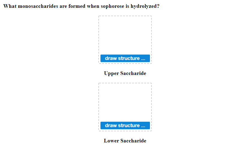 ### Hydrolysis of Sophorose

**Question:** What monosaccharides are formed when sophorose is hydrolyzed?

#### Upper Saccharide

1. Draw the structure of the upper saccharide produced from the hydrolysis of sophorose.
   - **[Draw Structure Here]**


#### Lower Saccharide

1. Draw the structure of the lower saccharide produced from the hydrolysis of sophorose.
   - **[Draw Structure Here]**

In the diagram above, you are prompted to draw the structures of the monosaccharides that result from the hydrolysis of sophorose. This helps in visualizing and understanding the molecular breakdown of sophorose into its simpler sugar units.