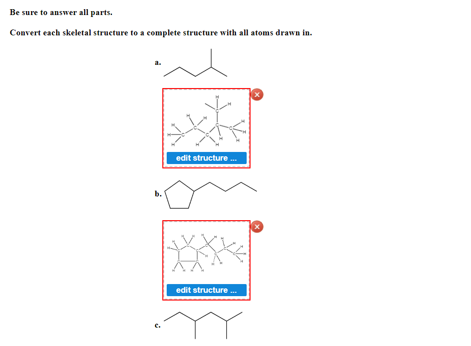 **Assignment: Structural Conversion**

**Instructions:**
Be sure to answer all parts.

Convert each skeletal structure to a complete structure with all atoms drawn in.

---

**1. Example Structures and Conversions:**

**a. Skeletal Structure:**

![Skeletal Structure](example-image-link-a)
```
       |
   |   |
       |
       | 
       |
```

**Converted to Complete Structure:**

![Complete Structure](example-complete-image-link-a)

*Explanation:*
- Each point in the skeletal structure represents a carbon atom.
- The ends of lines represent carbon atoms, and the lines represent bonds between these atoms.
- Hydrogen atoms are implicitly connected to ensure that each carbon forms four bonds.
- This skeletal structure converts into a complete molecular structure displaying all carbon (C) and hydrogen (H) atoms explicitly.

---

**b. Skeletal Structure:**

![Skeletal Structure](example-image-link-b)
```
         |
     /       \
    |         |
     \       /
         |
   |
```

**Converted to Complete Structure:**

![Complete Structure](example-complete-image-link-b)

*Explanation:*
- Similar to the first example, each vertex (corner of the lines) represents a carbon atom.
- Hydrogens are added in the net diagram and ensure full valency of carbons.

---

**c. Skeletal Structure:**

![Skeletal Structure](example-image-link-c)
```
       |
   /         \
       |
   \       /
       |
    \   \
```

**Converted to Complete Structure:**

![Complete Structure](example-complete-image-link-c)

*Explanation:*
- Again, each point represents a carbon.
- Hydrogens are added implicitly to satisfy the tetravalency of carbon atoms.

**Diagrams Summary:**

- Show the conversion from skeletal to complete form, explicitly adding hydrogen atoms.
- Ensure each atom follows the tetravalency rule, meaning carbon should always have four bonds.
