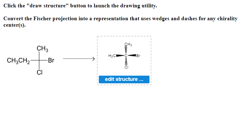 **Instructions for using the drawing utility to represent Fischer projections**

1. **Launch the Drawing Utility:**
   - Click the "draw structure" button to open the drawing tool.

2. **Convert the Fischer Projection:**
   - You need to transform the given Fischer projection into a three-dimensional representation using wedges and dashes to signify any chirality centers.

**Example:**

- **Given Fischer Projection:**
  - Structure: 
    - Ethyl group (CH3CH2) attached to the central carbon.
    - Methyl group (CH3) attached above the central carbon.
    - Bromine (Br) attached to the right of the central carbon.
    - Chlorine (Cl) attached below the central carbon.

- **Converted Structure (Using Wedges and Dashes):**
  - In the resulting diagram, the ethyl group (H2C) is represented with simple lines to indicate it is in the plane of paper.
  - The methyl group (CH3) and Bromine (Br) are illustrated with wedge-shaped bonds and dashes:
    - The solid wedge bond indicates that the CH3 group is coming out of the plane towards the viewer.
    - The dashed wedge bond indicates that the Br atom is going away from the plane away from the viewer.
     
- **Edit Structure Button:**
  - After drawing the structure, click the “edit structure...” button, located below the diagram, to make any necessary modifications or confirmations.

Remember, placement and representation of groups using wedges and dashes are crucial for depicting the correct three-dimensional stereochemistry of the molecule.