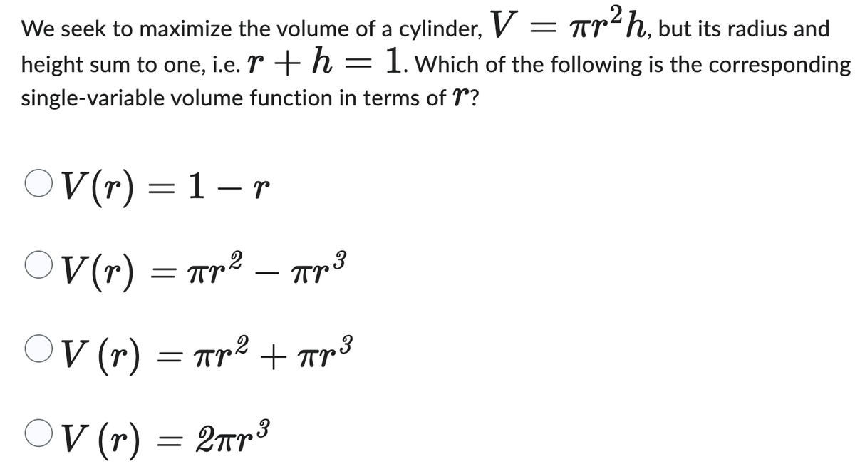 We seek to maximize the volume of a cylinder, V = πr²h, but its radius and
height sum to one, i.e. r + h = 1. Which of the following is the corresponding
single-variable volume function in terms of r?
V(r) = 1 − r
OV
-
○V (r) = πr² = πr³
-
OV
○V (r) = πr² + πr³
Прв
πρ
OV (r) = 2πr³