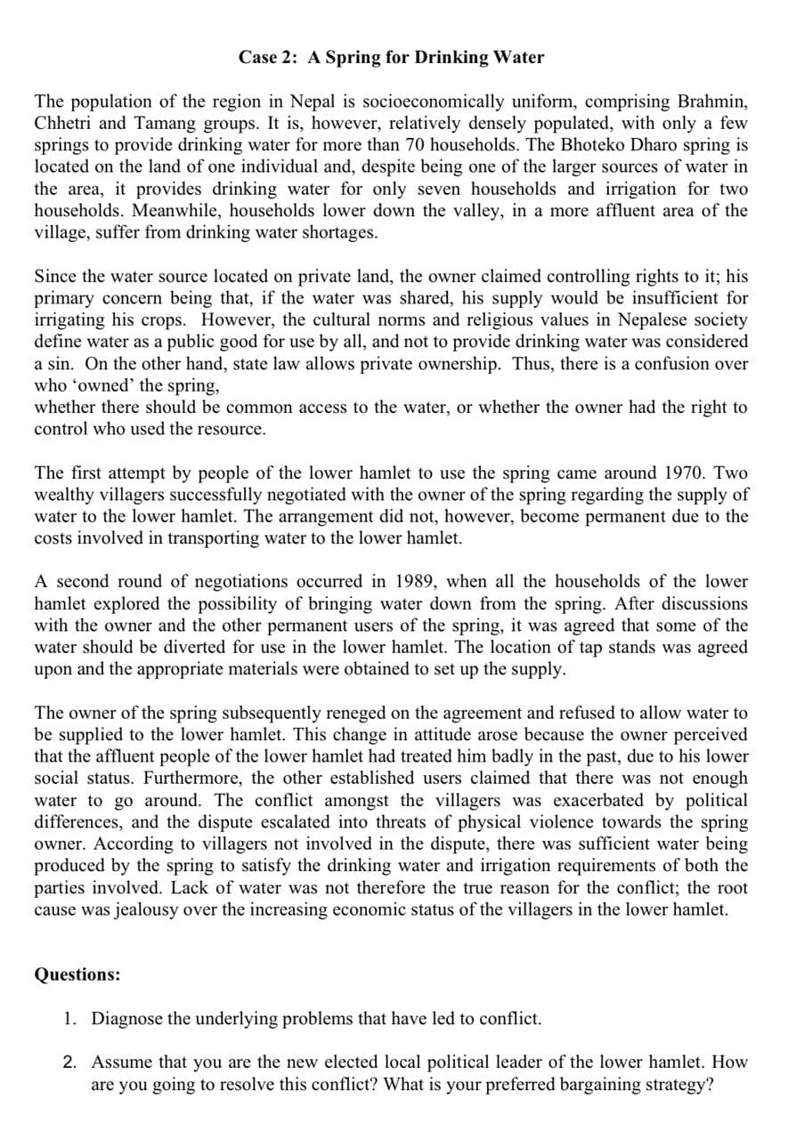 Case 2: A Spring for Drinking Water
The population of the region in Nepal is socioeconomically uniform, comprising Brahmin,
Chhetri and Tamang groups. It is, however, relatively densely populated, with only a few
springs to provide drinking water for more than 70 households. The Bhoteko Dharo spring is
located on the land of one individual and, despite being one of the larger sources of water in
the area, it provides drinking water for only seven households and irrigation for two
households. Meanwhile, households lower down the valley, in a more affluent area of the
village, suffer from drinking water shortages.
Since the water source located on private land, the owner claimed controlling rights to it; his
primary concern being that, if the water was shared, his supply would be insufficient for
irrigating his crops. However, the cultural norms and religious values in Nepalese society
define water as a public good for use by all, and not to provide drinking water was considered
a sin. On the other hand, state law allows private ownership. Thus, there is a confusion over
who 'owned' the spring,
whether there should be common access to the water, or whether the owner had the right to
control who used the resource.
The first attempt by people of the lower hamlet to use the spring came around 1970. Two
wealthy villagers successfully negotiated with the owner of the spring regarding the supply of
water to the lower hamlet. The arrangement did not, however, become permanent due to the
costs involved in transporting water to the lower hamlet.
A second round of negotiations occurred in 1989, when all the households of the lower
hamlet explored the possibility of bringing water down from the spring. After discussions
with the owner and the other permanent users of the spring, it was agreed that some of the
water should be diverted for use in the lower hamlet. The location of tap stands was agreed
upon and the appropriate materials were obtained to set up the supply.
The owner of the spring subsequently reneged on the agreement and refused to allow water to
be supplied to the lower hamlet. This change in attitude arose because the owner perceived
that the affluent people of the lower hamlet had treated him badly in the past, due to his lower
social status. Furthermore, the other established users claimed that there was not enough
water to go around. The conflict amongst the villagers was exacerbated by political
differences, and the dispute escalated into threats of physical violence towards the spring
owner. According to villagers not involved in the dispute, there was sufficient water being
produced by the spring to satisfy the drinking water and irrigation requirements of both the
parties involved. Lack of water was not therefore the true reason for the conflict; the root
cause was jealousy over the increasing economic status of the villagers in the lower hamlet.
Questions:
1. Diagnose the underlying problems that have led to conflict.
2. Assume that you are the new elected local political leader of the lower hamlet. How
are you going to resolve this conflict? What is your preferred bargaining strategy?
