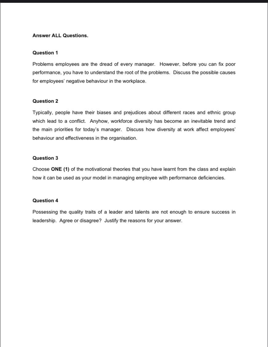 Answer ALL Questions.
Question 1
Problems employees are the dread of every manager. However, before you can fix poor
performance, you have to understand the root of the problems. Discuss the possible causes
for employees' negative behaviour in the workplace.
Question 2
Typically, people have their biases and prejudices about different races and ethnic group
which lead to a conflict. Anyhow, workforce diversity has become an inevitable trend and
the main priorities for today's manager. Discuss how diversity at work affect employees'
behaviour and effectiveness in the organisation.
Question 3
Choose ONE (1) of the motivational theories that you have learnt from the class and explain
how it can be used as your model in managing employee with performance deficiencies.
Question 4
Possessing the quality traits of a leader and talents are not enough to ensure success in
leadership. Agree or disagree? Justify the reasons for your answer.
