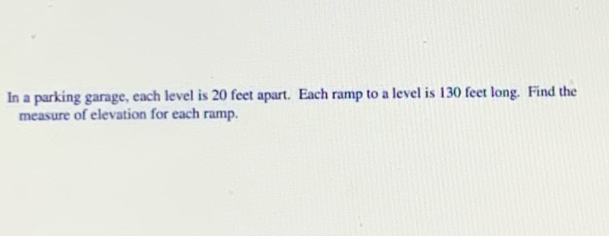 In a parking garage, each level is 20 feet apart. Each ramp to a level is 130 feet long. Find the
measure of elevation for each ramp.
