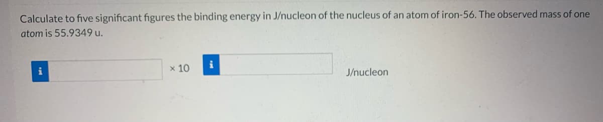 Calculate to five significant figures the binding energy in J/nucleon of the nucleus of an atom of iron-56. The observed mass of one
atom is 55.9349 u.
x 10
J/nucleon
