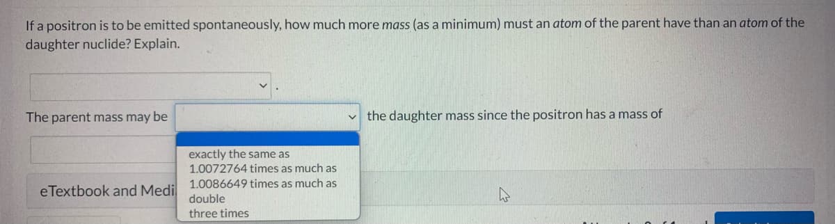 If a positron is to be emitted spontaneously, how much more mass (as a minimum) must an atom of the parent have than an atom of the
daughter nuclide? Explain.
The parent mass may be
v the daughter mass since the positron has a mass of
exactly the same as
1.0072764 times as much as
1.0086649 times as much as
eTextbook and Medi
double
three times
