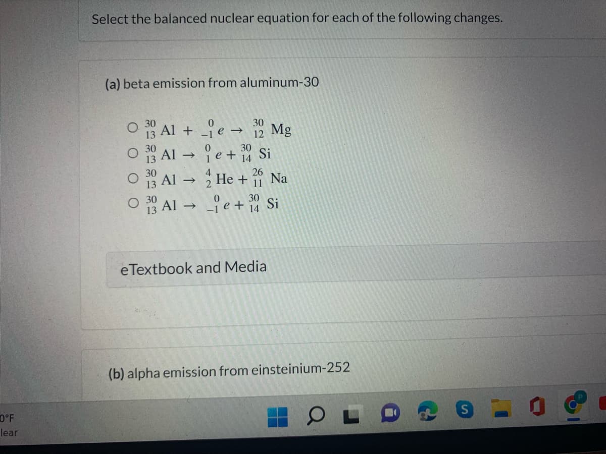 Select the balanced nuclear equation for each of the following changes.
(a) beta emission from aluminum-30
Al + e → 30
12 Mg
Al e+ Si
13 Al → He + Na
30
14
30
26
30
13 Al → e + 14 Si
eTextbook and Media
(b) alpha emission from einsteinium-252
0°F
lear
