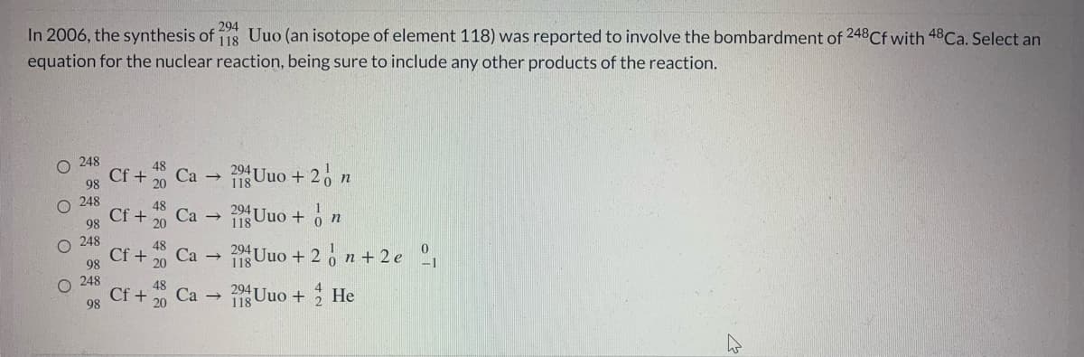 294
In 2006, the synthesis of 118 Uuo (an isotope of element 118) was reported to involve the bombardment of 248Cf with 48Ca. Select an
equation for the nuclear reaction, being sure to include any other products of the reaction.
248
48
9 Uuo + 2, n
Cf +
Са
98
20
118
248
Cf +
98
Са —
118
1SUuo + o n
248
294
Cf +
98
Ca
118 Uuo + 2 o n + 2 e °,
O 248
Cf
98
11 Uuo + He
Ca →
O O O O
