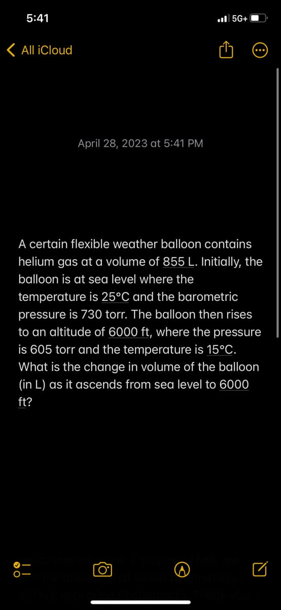 5:41
< All iCloud
April 28, 2023 at 5:41 PM
5G+
A certain flexible weather balloon contains
helium gas at a volume of 855 L. Initially, the
balloon is at sea level where the
temperature is 25°C and the barometric
pressure is 730 torr. The balloon then rises
to an altitude of 6000 ft, where the pressure
is 605 torr and the temperature is 15°C.
What is the change in volume of the balloon
(in L) as it ascends from sea level to 6000
ft?
O
□