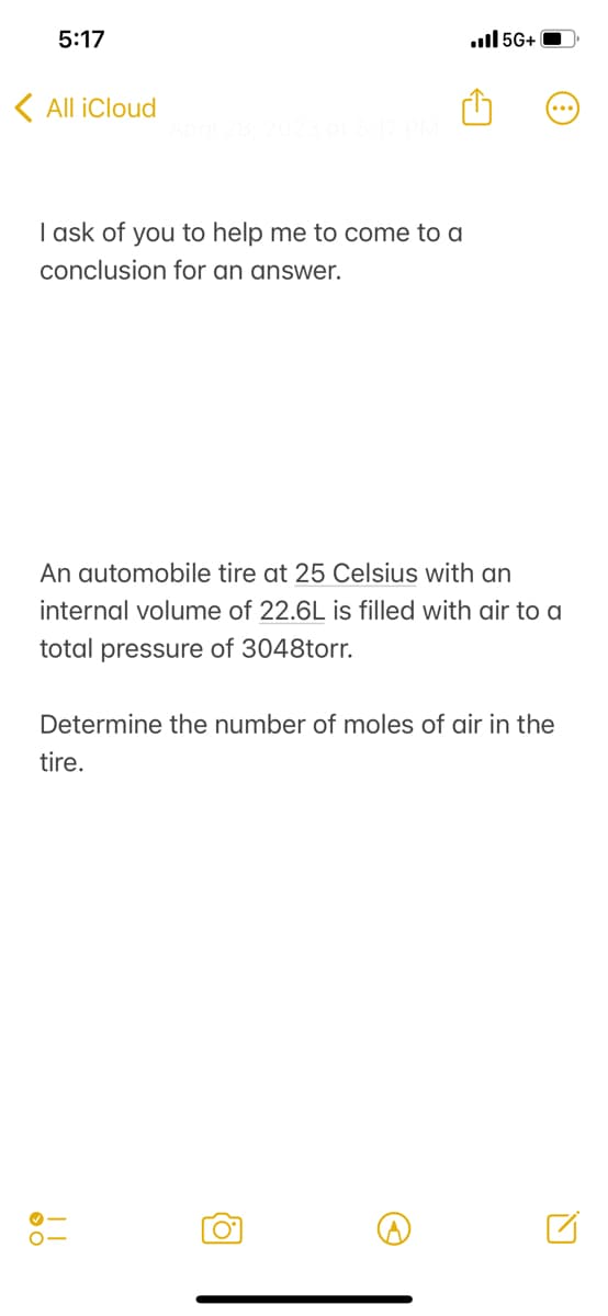 5:17
All iCloud
I ask of you to help me to come to a
conclusion for an answer.
An automobile tire at 25 Celsius with an
internal volume of 22.6L is filled with air to a
total pressure of 3048torr.
.5G+
Determine the number of moles of air in the
tire.
||
o