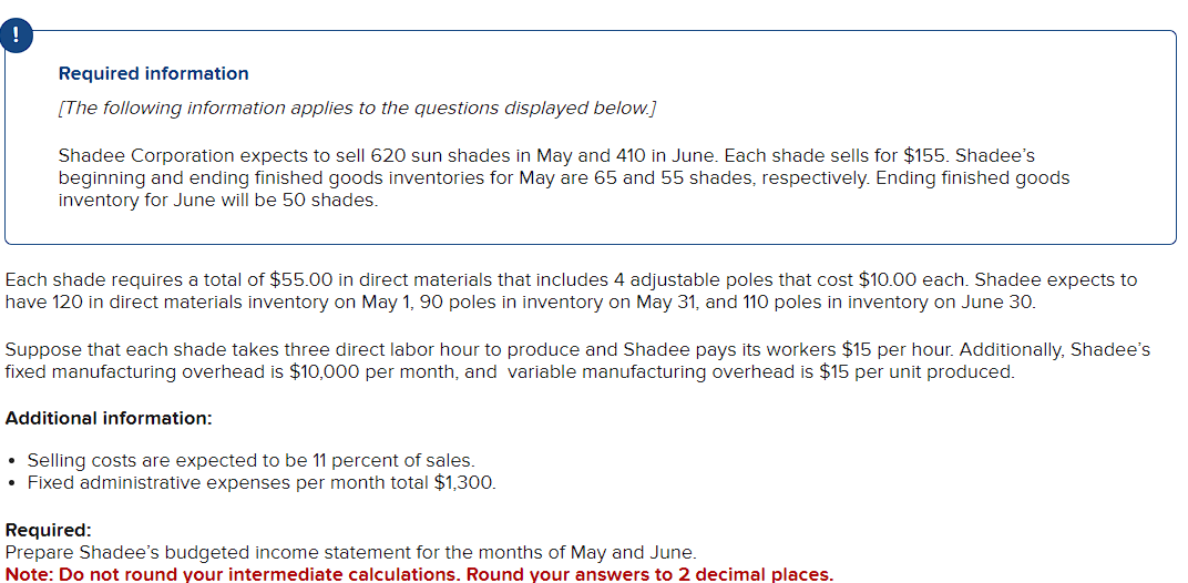 Required information
[The following information applies to the questions displayed below.]
Shadee Corporation expects to sell 620 sun shades in May and 410 in June. Each shade sells for $155. Shadee's
beginning and ending finished goods inventories for May are 65 and 55 shades, respectively. Ending finished goods
inventory for June will be 50 shades.
Each shade requires a total of $55.00 in direct materials that includes 4 adjustable poles that cost $10.00 each. Shadee expects to
have 120 in direct materials inventory on May 1, 90 poles in inventory on May 31, and 110 poles in inventory on June 30.
Suppose that each shade takes three direct labor hour to produce and Shadee pays its workers $15 per hour. Additionally, Shadee's
fixed manufacturing overhead is $10,000 per month, and variable manufacturing overhead is $15 per unit produced.
Additional information:
• Selling costs are expected to be 11 percent of sales.
• Fixed administrative expenses per month total $1,300.
Required:
Prepare Shadee's budgeted income statement for the months of May and June.
Note: Do not round your intermediate calculations. Round your answers to 2 decimal places.