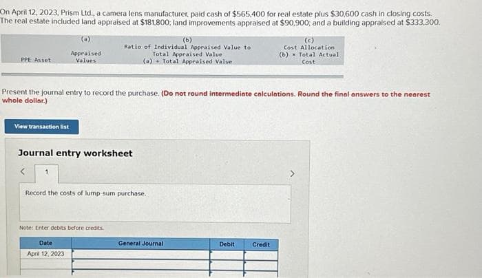 On April 12, 2023, Prism Ltd., a camera lens manufacturer, paid cash of $565,400 for real estate plus $30,600 cash in closing costs.
The real estate included land appraised at $181,800; land improvements appraised at $90,900, and a building appraised at $333,300.
(b)
PPE Asset
View transaction list
Appraised
Values
Present the journal entry to record the purchase. (Do not round intermediate calculations. Round the final answers to the nearest
whole dollar.)
Ratio of Individual Appraised Value to
Total Appraised Value
(a) Total Appraised Value
Journal entry worksheet
< 1
Record the costs of lump-sum purchase..
Note: Enter debits before credits.
Date
April 12, 2023
General Journal
Debit
(c)
Cost Allocation
(b) Total Actual
Cost
Credit