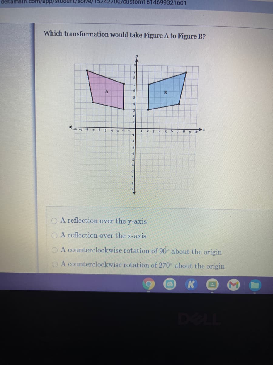 deltamath.com/app/student/solve/152
/custom1614699321601
Which transformation would take Figure A to Figure B?
-10 -9 -8 -7
-5
-4
3 2
-1
4
6.
10
-2
-3
-4
O A reflection over the y-axis
O A reflection over the x-axis
O A counterclockwise rotation of 90° about the origin
A counterclockwise rotation of 270° about the origin
K
DELL
