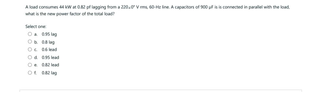 A load consumes 44 kW at 0.82 pf lagging from a 220z0° V rms, 60-Hz line. A capacitors of 900 µF is is connected in parallel with the load,
what is the new power factor of the total load?
Select one:
O a. 0.95 lag
O b.
0.8 lag
O C.
0.6 lead
O d. 0.95 lead
Oe.
0.82 lead
O f.
0.82 lag