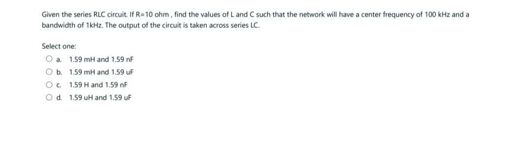 Given the series RLC circuit. If R=10 ohm, find the values of L and C such that the network will have a center frequency of 100 kHz and a
bandwidth of 1kHz. The output of the circuit is taken across series LC.
Select one:
O a. 1.59 mH and 1.59 nF
O b. 1.59 mH and 1.59 uF
1.59 H and 1.59 nF
1.59 uH and 1.59 uF
O C.
O d.