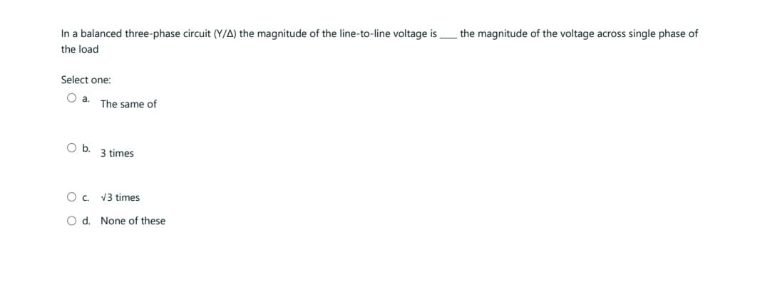 In a balanced three-phase circuit (Y/A) the magnitude of the line-to-line voltage is
the load
Select one:
O a.
O b.
The same of
3 times
О с.
O d. None of these
√3 times
the magnitude of the voltage across single phase of