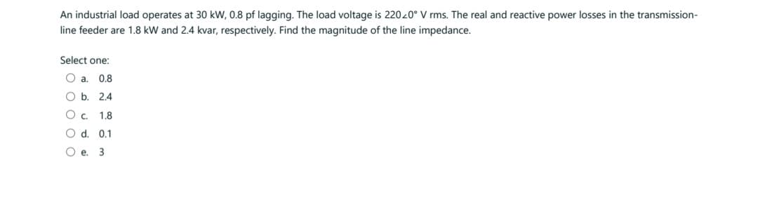 An industrial load operates at 30 kW, 0.8 pf lagging. The load voltage is 22020° V rms. The real and reactive power losses in the transmission-
line feeder are 1.8 kW and 2.4 kvar, respectively. Find the magnitude of the line impedance.
Select one:
O a. 0.8
O b. 2.4
O c. 1.8
O d. 0.1
Oe. 3