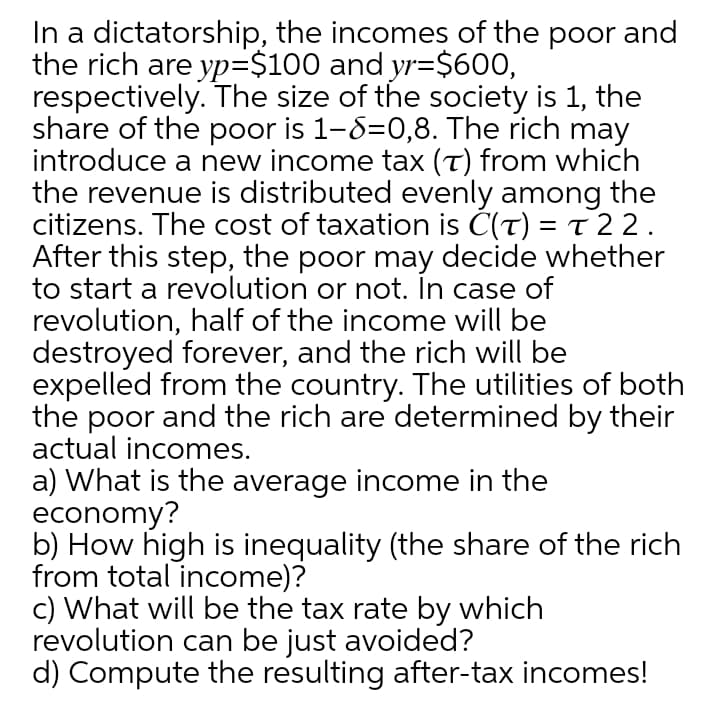 In a dictatorship, the incomes of the poor and
the rich are yp=$100 and yr=$600,
respectively. The size of the society is 1, the
share of the poor is 1-8=0,8. The rich may
introduce a new income tax (T) from which
the revenue is distributed evenly among the
citizens. The cost of taxation is C(T) = t 22.
After this step, the poor may decide whether
to start a revolution or not. In case of
revolution, half of the income will be
destroyed forever, and the rich will be
expelled from the country. The utilities of both
the poor and the rich are determined by their
actual incomes.
a) What is the average income in the
economy?
b) How high is inequality (the share of the rich
from total income)?
c) What will be the tax rate by which
revolution can be just avoided?
d) Compute the resulting after-tax incomes!
