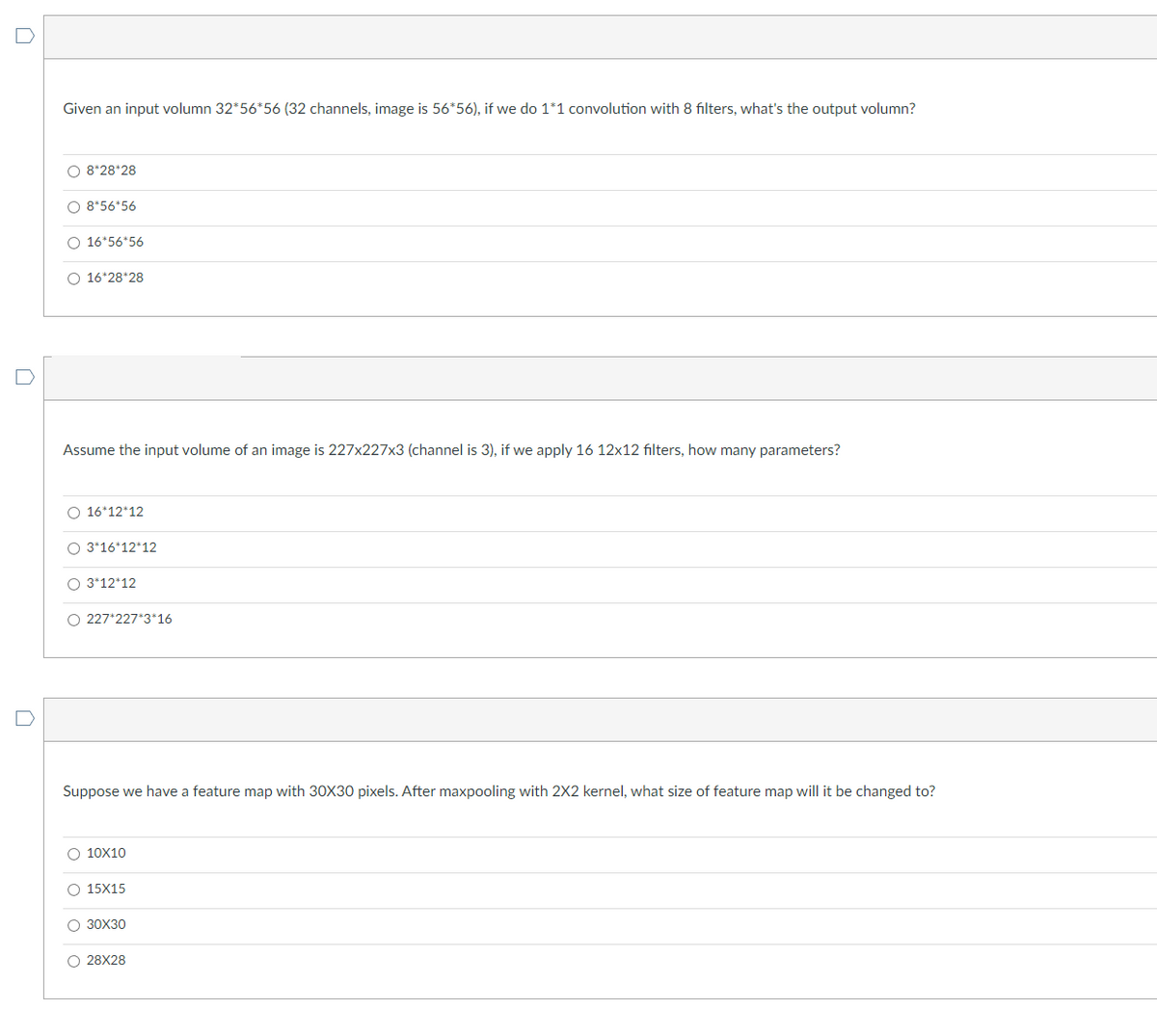 Given an input volumn 32*56*56 (32 channels, image is 56*56), if we do 1*1 convolution with 8 filters, what's the output volumn?
O 8*28*28
O 8*56*56
O 16*56*56
O 16*28*28
Assume the input volume of an image is 227x227x3 (channel is 3), if we apply 16 12x12 filters, how many parameters?
O 16*12*12
O 3*16*12*12
O 3*12*12
O 227*227*3*16
Suppose we have a feature map with 30X30 pixels. After maxpooling with 2X2 kernel, what size of feature map will it be changed to?
O 10X10
O 15X15
O 30X30
O28X28