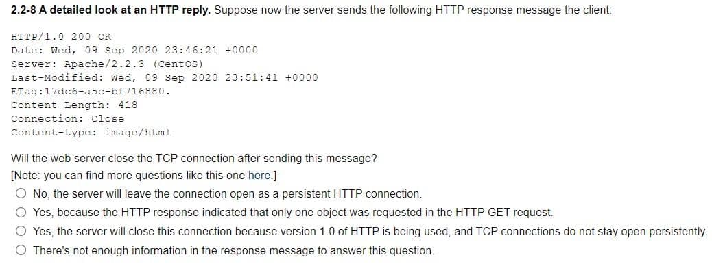 2.2-8 A detailed look at an HTTP reply. Suppose now the server sends the following HTTP response message the client:
HTTP/1.0 200 OK
Date: Wed, 09 Sep 2020 23:46:21 +0000
Server: Apache/2.2.3 (Centos)
Last-Modified: Wed, 09 Sep 2020 23:51:41 +0000
ETag: 17dc6-a5c-bf716880.
Content-Length: 418
Connection: Close
Content-type: image/html
Will the web server close the TCP connection after sending this message?
[Note: you can find more questions like this one here.]
O No, the server will leave the connection open a persistent HTTP connection.
O Yes, because the HTTP response indicated that only one object was requested in the HTTP GET request.
O Yes, the server will close this connection because version 1.0 of HTTP is being used, and TCP connections do not stay open persistently.
O There's not enough information in the response message to answer this question.