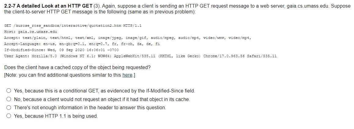 2.2-7 A detailed Look at an HTTP GET (3). Again, suppose a client is sending an HTTP GET request message to a web server, gaia.cs.umass.edu. Suppose
the client-to-server HTTP GET message is the following (same as in previous problem):
GET /kurose_ross_sandbox/interactive/quotation2.htm HTTP/1.1
Host: gaia.cs.umass.edu
Accept: text/plain, text/html, text/xml, image/jpeg, image/gif, audio/mpeg, audio/mp4, video/wmv, video/mp4,
Accept-Language: en-us, en-gb;q=0.1, en;q=0.7, fr, fr-ch, da, de, fi
If-Modified-Since: Wed, 09 Sep 2020 16:06:01 -0700
User Agent: Mozilla/5.0 (Windows NT 6.1; WOW64) AppleWebkit/535.11 (KHTML, like Gecko) Chrome/17.0.963.56 Safari/535.11
Does the client have a cached copy of the object being requested?
[Note: you can find additional questions similar to this here.]
O Yes, because this is a conditional GET, as evidenced by the If-Modified-Since field.
O No, because a client would not request an object if it had that object in its cache.
O There's not enough information in the header to answer this question.
O Yes, because HTTP 1.1 is being used.