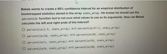 Babak wants to create a 95% confidence Interval for an empirical distribution of
bootstrapped statistics stored in the array stats_array. He knows he should use the
percentile function but is not sure what values to use as Its arguments. How can Babak
calculate the left and right ends of the Interval?
O percentile (2.5, stats_array) and percentile (97.5, stats_array)
percentile(10, stats_array) and percentile (90, stats_array)
percentile (5, stats_array) and percentile (95, stats_array)
Opercentile(e, stats_array) and percentile (90, stats_array)