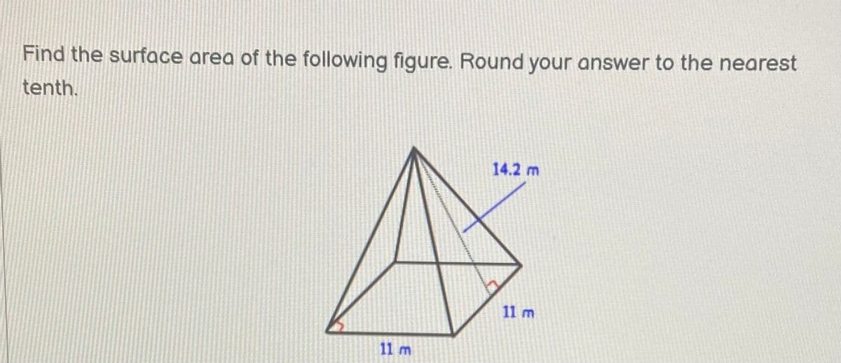 **Problem Statement:**
Find the surface area of the following figure. Round your answer to the nearest tenth.

**Diagram:**
The diagram shows a pyramid with a square base. The label for the edges of the base shows each side to be 11 meters. Four triangular faces extend from the base to a common vertex. Each slant height of the triangular face is labeled as 14.2 meters.

### Explanation:
Given a pyramid with a square base where each side of the base is 11 meters and the slant height of each of the triangular faces is 14.2 meters, we need to calculate the surface area.

### Steps to Calculate Surface Area:

1. **Calculate the area of the base:**
   The base is a square.
   \[
   \text{Area of the base} = \text{side}^2 = 11 \times 11 = 121 \, \text{m}^2
   \]

2. **Calculate the area of one triangular face:**
   The formula for the area of a triangle is \(\frac{1}{2} \times \text{base} \times \text{height}\).
   Here, the base of the triangle is a side of the square base of the pyramid, which is 11 meters, and the height is the slant height, which is 14.2 meters.
   \[
   \text{Area of one triangular face} = \frac{1}{2} \times 11 \times 14.2 = \frac{1}{2} \times 156.2 = 78.1 \, \text{m}^2
   \]

3. **Calculate the total area of the four triangular faces:**
   \[
   \text{Total area of the four triangular faces} = 4 \times 78.1 = 312.4 \, \text{m}^2
   \]

4. **Calculate the surface area of the pyramid:**
   \[
   \text{Surface area} = \text{Area of the base} + \text{Total area of the triangular faces} = 121 + 312.4 = 433.4 \, \text{m}^2
   \]

### Answer:
The surface area of the pyramid, rounded to the nearest tenth, is **433.4 square meters**.