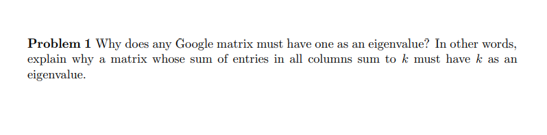 Problem 1 Why does any Google matrix must have one as an eigenvalue? In other words,
explain why a matrix whose sum of entries in all columns sum to k must have k as an
eigenvalue.