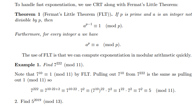 To handle fast exponentiation, we use CRT along with Fermat's Little Theorem:
Theorem 1 (Fermat's Little Theorem (FLT)). If p is prime and a is an integer not
divisible by p, then
ap- = 1 (mod p).
Furthermore, for every integer a we have
a³ = a (mod p).
The use of FLT is that we can compute exponentiation in modular arithmetic quickly.
Example 1. Find 7222 (mod 11).
Note that 710 = 1 (mod 11) by FLT. Pulling out 710 from 7222 is the same as pulling
out 1 (mod 11) so
7222710-22+2 = 710-22.72 = (710) 22. 72 = 122.7² = 7² = 5 (mod 11).
2. Find 52019 (mod 13).