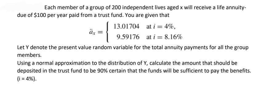 Each member of a group of 200 independent lives aged x will receive a life annuity-
due of $100 per year paid from a trust fund. You are given that
13.01704
at i = 4%,
9.59176
at i = 8.16%
Let Y denote the present value random variable for the total annuity payments for all the group
members.
äx =
Using a normal approximation to the distribution of Y, calculate the amount that should be
deposited in the trust fund to be 90% certain that the funds will be sufficient to pay the benefits.
(i = 4%).