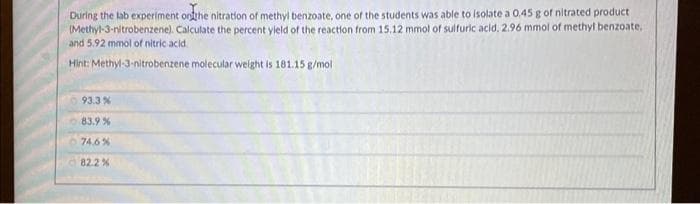 During the lab experiment on the nitration of methyl benzoate, one of the students was able to isolate a 0.45 g of nitrated product
(Methyl-3-nitrobenzene). Calculate the percent yield of the reaction from 15.12 mmol of sulfuric acid, 2.96 mmol of methyl benzoate,
and 5.92 mmol of nitric acid.
Hint: Methyl-3-nitrobenzene molecular weight is 181.15 g/mol.
93.3 %
83.9 %
74.6%
82.2 %