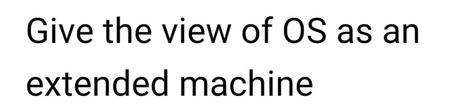 Give the view of OS as an
extended machine