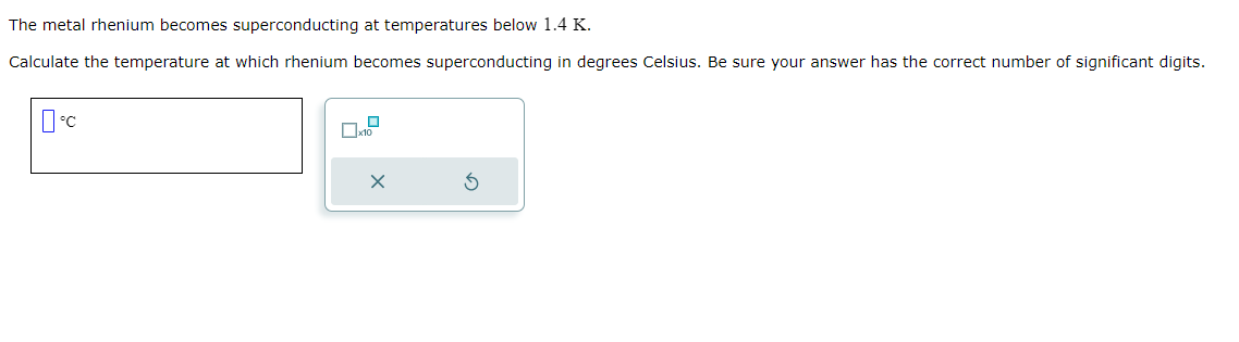 The metal rhenium becomes superconducting at temperatures below 1.4 K.
Calculate the temperature at which rhenium becomes superconducting in degrees Celsius. Be sure your answer has the correct number of significant digits.
°C