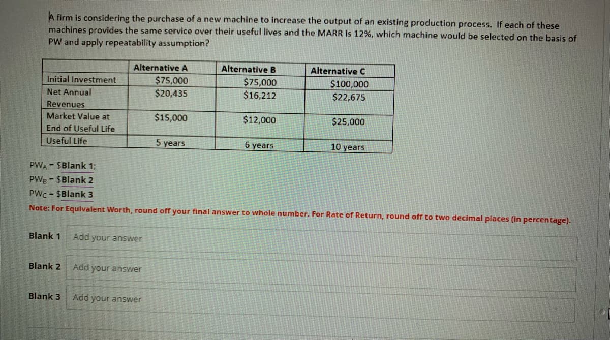 A firm is considering the purchase of a new machine to increase the output of an existing production process. If each of these
machines provides the same service over their useful lives and the MARR is 12%, which machine would be selected on the basis of
PW and apply repeatability assumption?
Initial Investment
Net Annual
Revenues
Market Value at
End of Useful Life
Useful Life
Blank 1
Blank 2
Alternative A
$75,000
$20,435
Blank 3
Add your answer
Add your answer
$15,000
Add your answer
5 years
Alternative B
$75,000
$16,212
PWA = $Blank 1;
PWB = $Blank 2
PWC = $Blank 3
Note: For Equivalent Worth, round off your final answer to whole number. For Rate of Return, round off to two decimal places (in percentage).
$12,000
6 years
Alternative C
$100,000
$22,675
$25,000
10 years