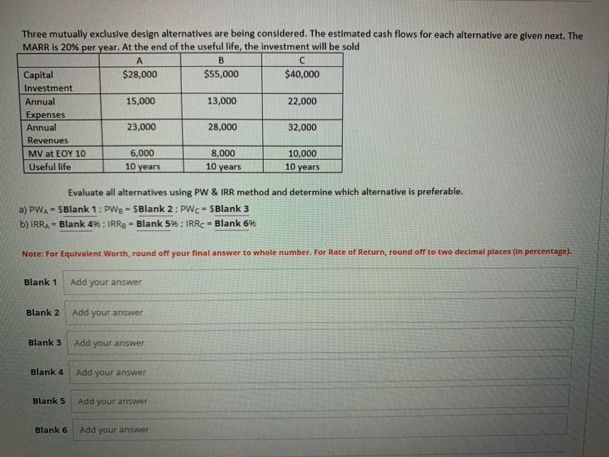 Three mutually exclusive design alternatives are being considered. The estimated cash flows for each alternative are given next. The
MARR is 20% per year. At the end of the useful life, the investment will be sold
A
$28,000
Capital
Investment
Annual
Expenses
Annual
Revenues
MV at EOY 10
Useful life
Blank 1
Blank 2
Blank 3
Blank 4
15,000
Blank 5
23,000
Blank 6
6,000
10 years
a) PWA = $Blank 1: PWB = $Blank 2: PWC = $Blank 3
b) IRRA= Blank 4%; IRRg = Blank 5%; IRRC = Blank 6%
Add your answer
Note: For Equivalent Worth, round off your final answer to whole number. For Rate of Return, round off to two decimal places (in percentage).
Add your answer
Add your answer
B
$55,000
Add your answer
13,000
Add your answer
28,000
Evaluate all alternatives using PW & IRR method and determine which alternative is preferable.
Add your answer
8,000
10 years
C
$40,000
22,000
32,000
10,000
10 years