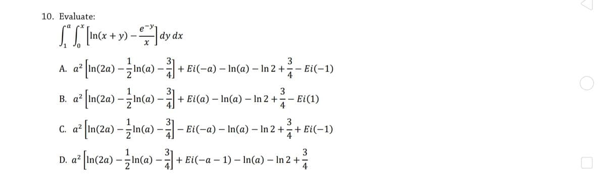 10. Evaluate:
+ y)
dy dx
In(a) –
+ Ei(-a) – In(a) – In 2 +-
3
Ei(-1)
А. а?
1
3
a In(2a) –In(a) –+ Ei(a) – In(a) – In 2 +
· Ei(1)
4
В. а?
c. a° [im/2a) - ma) – -
3
Ei(-a) – In(a) – In 2 +
7+ Ei(-1)
4
3
D. a²
+ Ei(-a –
- 1) – In(a) – In 2 +
