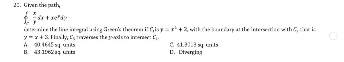 20. Given the path,
dx + xеУdy
y
determine the line integral using Green's theorem if C, is y = x² + 2, with the boundary at the intersection with C2 that is
y = x + 3. Finally, C3 traverses the y-axis to intersect C1.
A. 40.4645 sq. units
B. 43.1962 sq. units
C. 41.3013 sq. units
D. Diverging
