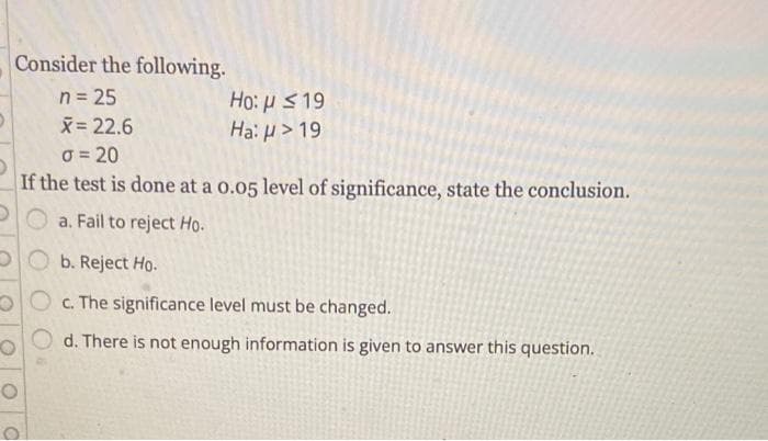 Consider the following.
n = 25
X= 22.6
Ho: H 19
Hai H> 19
O = 20
If the test is done at a o.05 level of significance, state the conclusion.
a. Fail to reject Họ.
DO b. Reject Họ.
OO c. The significance level must be changed.
d. There is not enough information is given to answer this question.
