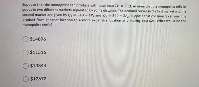 Suppose that the monopolist can produce with total cost: TC = 200. Assume that the monopolist sells its
goods in two different markets separated by some distance. The demand curves in the first market and the
second market are given by Q, = 240 - 4P, and Q2 = 360 - 2P2. Suppose that consumers can mail the
product from cheaper location to a more expensive location at a mailing cost $24. What would be the
monopolist profit?
O $14896
O $11516
$13844
O $12672
