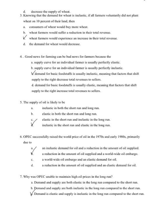 d. decrease the supply of wheat.
3. Knowing that the demand for wheat is inclastic, if all famers voluntarily did not plant
wheat on 10 percent of their land, then
a. consumers of wheat would buy more wheat.
b. wheat farmers would suffer a reduction in their total revenue.
V wheat farmers would experience an increase in their total revenue.
d. the demand for wheat would decrease.
4.. Good news for farming can be bad news for farmers because the
a. supply curve for an individual famer is usually perfecetly elastic.
b. supply curve for an individual farmer is usually perfectly inelastic.
Vdemand for basic foodstuffs is usually inelastic, meaning that factors that shift
supply to the right decrease total revenues to sellers.
d. demand for basic foodstuffs is usually elastic, meaning that factors that shift
supply to the right increase total revenues to sellers.
5. The supply of oil is likely to be
a.
inelastic in both the short run and long run.
b.
elastic in both the short run and long run.
elastic in the short run and inelastic in the long run.
inelastic in the short run and elastic in the long run.
6. OPEC suecessfully raised the world price of oil in the 1970s and early 1980s, primarily
due to
an inelastic demand for oil and a reduction in the amount of oil supplied.
a.
a reduction in the amount of oil supplied and a world-wide oil embargo.
C.
a world-wide oil embargo and an elastic demand for oil.
d.
a reduction in the amount of oil supplied and an elastic demand for oil.
7. Why was OPEC unable to maintain high oil prices in the long run?
a. Demand and supply are both elastic in the long run compared to the short run.
b. Demand and supply are both inelastic in the long run compared to the short run.
V Demand is elastic and supply is inelastic in the long run compared to the short run.
