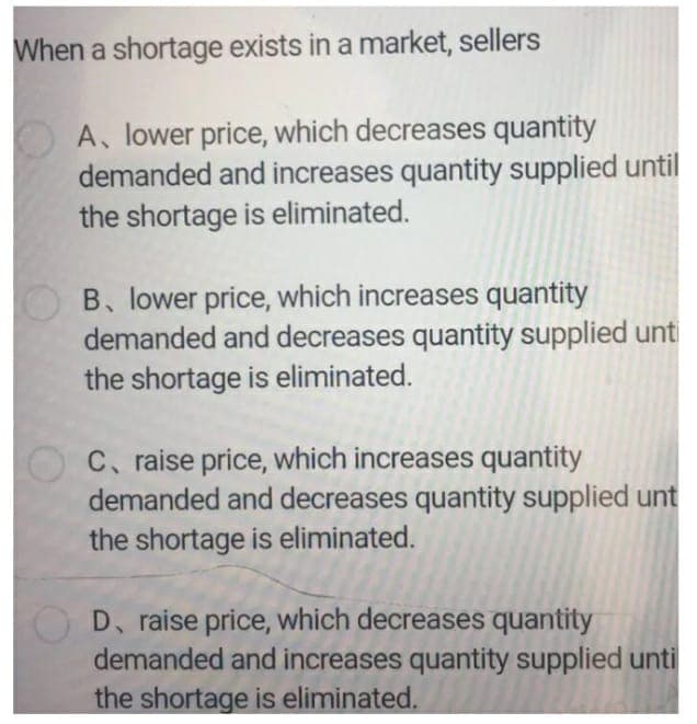 When a shortage exists in a market, sellers
A, lower price, which decreases quantity
demanded and increases quantity supplied until
the shortage is eliminated.
B. lower price, which increases quantity
demanded and decreases quantity supplied unti
the shortage is eliminated.
C. raise price, which increases quantity
demanded and decreases quantity supplied unt
the shortage is eliminated.
D, raise price, which decreases quantity
demanded and increases quantity supplied unti
the shortage is eliminated.