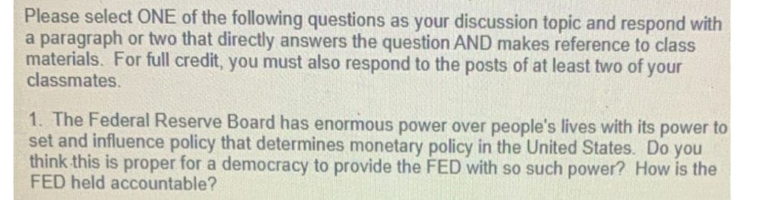 Please select ONE of the following questions as your discussion topic and respond with
a paragraph or two that directly answers the question AND makes reference to class
materials. For full credit, you must also respond to the posts of at least two of your
classmates.
1. The Federal Reserve Board has enormous power over people's lives with its power to
set and influence policy that determines monetary policy in the United States. Do you
think this is proper for a democracy to provide the FED with so such power? How is the
FED held accountable?