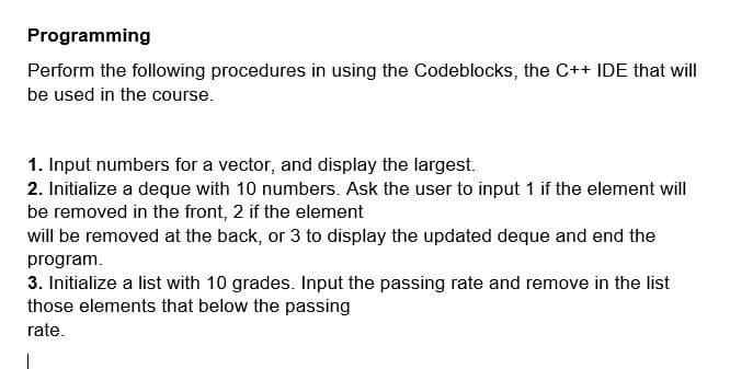 Programming
Perform the following procedures in using the Codeblocks, the C++ IDE that will
be used in the course.
1. Input numbers for a vector, and display the largest.
2. Initialize a deque with 10 numbers. Ask the user to input 1 if the element will
be removed in the front, 2 if the element
will be removed at the back, or 3 to display the updated deque and end the
program.
3. Initialize a list with 10 grades. Input the passing rate and remove in the list
those elements that below the passing
rate.
