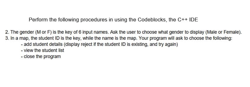 Perform the following procedures in using the Codeblocks, the C++ IDE
2. The gender (M or F) is the key of 6 input names. Ask the user to choose what gender to display (Male or Female).
3. In a map, the student ID is the key, while the name is the map. Your program will ask to choose the following:
- add student details (display reject if the student ID is existing, and try again)
- view the student list
- close the program

