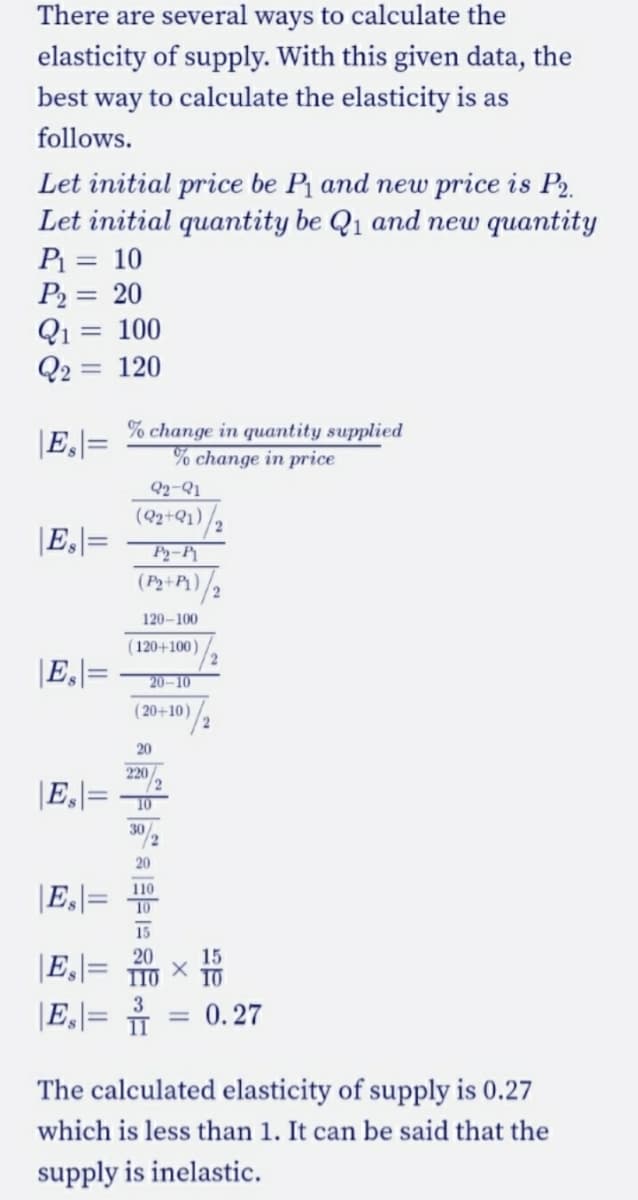 There are several ways to calculate the
elasticity of supply. With this given data, the
best way to calculate the elasticity is as
follows.
Let initial price be P and new price is P2.
Let initial quantity be Q1 and new quantity
P = 10
P2 = 20
Q1 = 100
Q2
120
|E,]=
% change in quantity supplied
% change in price
Q2-Q1
(2+Q1)/2
|Es|=
P2-P
(P2+P1)
120-100
(120+100)
|E,|=
20-10
(20+10)
20
|E]=
220
/2
10
30
/2
20
110
|E|=
10
15
20
TIO
15
|E=
|E,\= †
3
0.27
The calculated elasticity of supply is 0.27
which is less than 1. It can be said that the
supply is inelastic.
