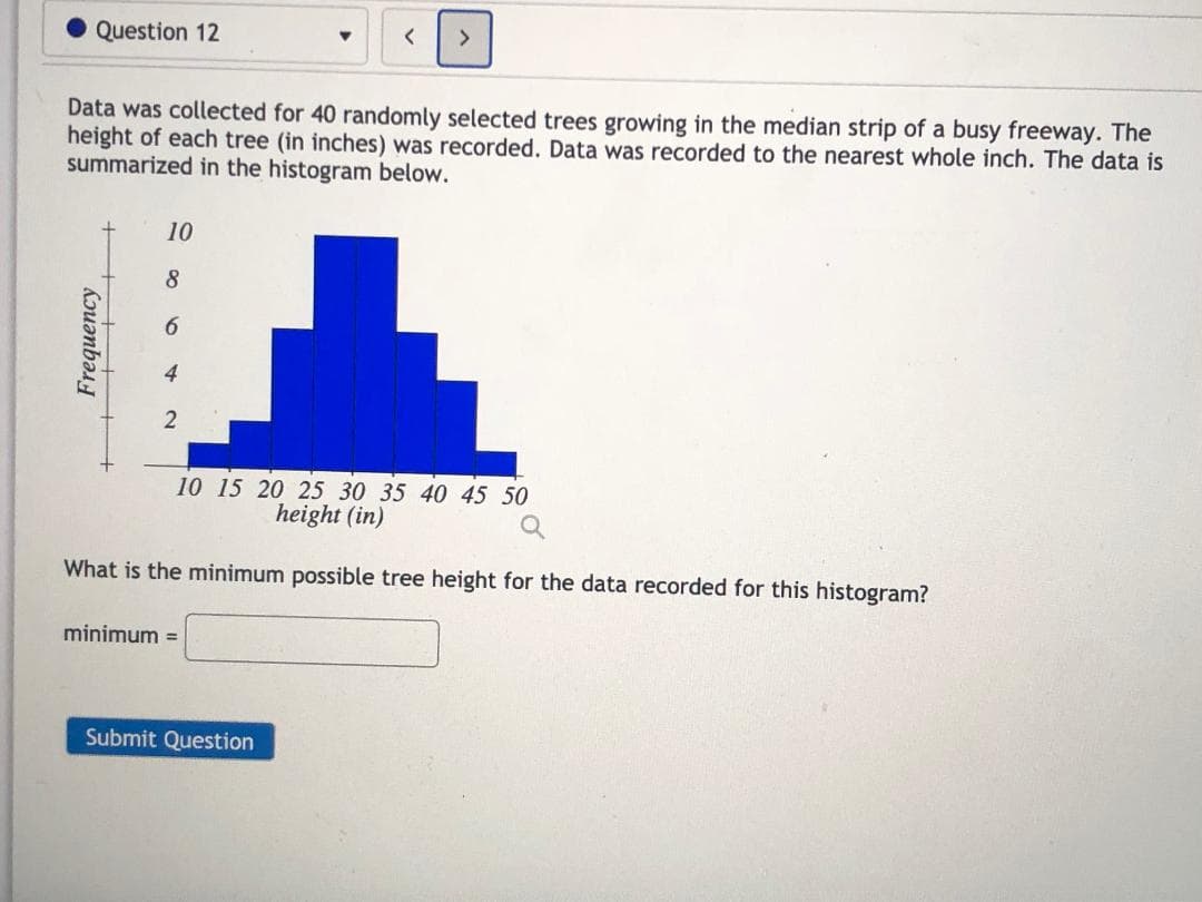 Question 12
Data was collected for 40 randomly selected trees growing in the median strip of a busy freeway. The
height of each tree (in inches) was recorded. Data was recorded to the nearest whole inch. The data is
summarized in the histogram below.
10
8.
6.
2
10 15 20 25 30 35 40 45 50
height (in)
What is the minimum possible tree height for the data recorded for this histogram?
minimum =
Frequency
