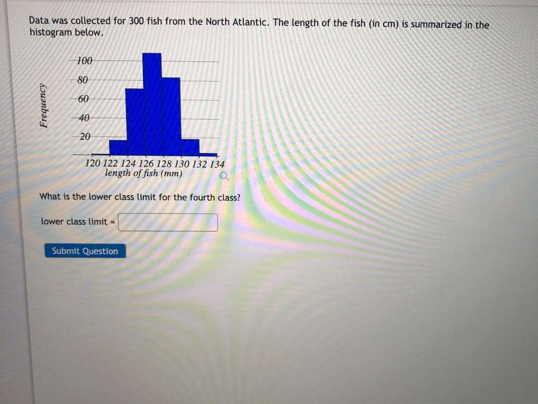 Data was collected for 300 fish from the North Atlantic. The length of the fish (in cm) is summarized in the
histogram below.
100
80
60
40
20
120 122 124 126 128 130 132 134
length of fish (mm)
What is the lower class limit for the fourth class?
lower class limit =
Submit Question
Frequency
