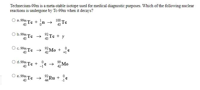 Technecium-99m is a meta-stable isotope used for medical diagnostic purposes. Which of the following nuclear
reactions is undergone by Tc-99m when it decays?
O a. 99m Te + n
100 Te
43
43
O b.99m Te
92 Te + Y
43
43
c. 99m Te → Mo +
43
42
+1°
d.99m
"Te +
43
->
-1
2 Mo
O e. 99m Te →
43
92 Ru +
44
-1
